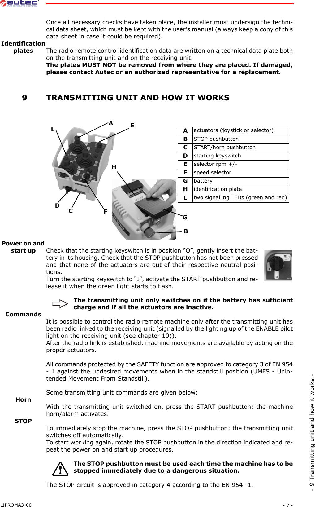 - 7 -LIPROMA3-00- 9 Transmitting unit and how it works -Once all necessary checks have taken place, the installer must undersign the techni-cal data sheet, which must be kept with the user&apos;s manual (always keep a copy of thisdata sheet in case it could be required).Identificationplates The radio remote control identification data are written on a technical data plate bothon the transmitting unit and on the receiving unit.The plates MUST NOT be removed from where they are placed. If damaged,please contact Autec or an authorized representative for a replacement. 9TRANSMITTING UNIT AND HOW IT WORKSPower on and start up Check that the starting keyswitch is in position “O”, gently insert the bat-tery in its housing. Check that the STOP pushbutton has not been pressedand that none of the actuators are out of their respective neutral posi-tions.Turn the starting keyswitch to “I”, activate the START pushbutton and re-lease it when the green light starts to flash.The transmitting unit only switches on if the battery has sufficientcharge and if all the actuators are inactive.CommandsIt is possible to control the radio remote machine only after the transmitting unit hasbeen radio linked to the receiving unit (signalled by the lighting up of the ENABLE pilotlight on the receiving unit (see chapter 10)).After the radio link is established, machine movements are available by acting on theproper actuators.All commands protected by the SAFETY function are approved to category 3 of EN 954- 1 against the undesired movements when in the standstill position (UMFS - Unin-tended Movement From Standstill).Some transmitting unit commands are given below:HornWith the transmitting unit switched on, press the START pushbutton: the machinehorn/alarm activates.STOPTo immediately stop the machine, press the STOP pushbutton: the transmitting unitswitches off automatically.To start working again, rotate the STOP pushbutton in the direction indicated and re-peat the power on and start up procedures.The STOP pushbutton must be used each time the machine has to bestopped immediately due to a dangerous situation.The STOP circuit is approved in category 4 according to the EN 954 -1.Aactuators (joystick or selector)BSTOP pushbuttonCSTART/horn pushbuttonDstarting keyswitchEselector rpm +/-Fspeed selectorGbatteryHidentification plateLtwo signalling LEDs (green and red)AEFCDLHGB