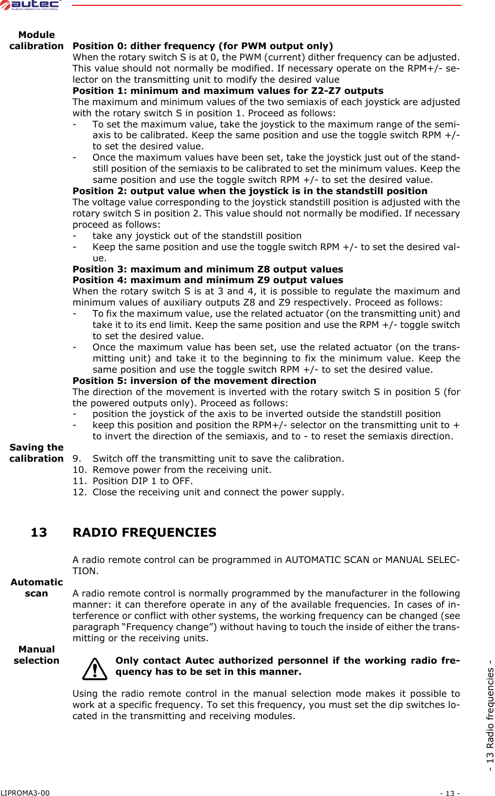 - 13 -LIPROMA3-00- 13 Radio frequencies -Modulecalibration Position 0: dither frequency (for PWM output only)When the rotary switch S is at 0, the PWM (current) dither frequency can be adjusted.This value should not normally be modified. If necessary operate on the RPM+/- se-lector on the transmitting unit to modify the desired valuePosition 1: minimum and maximum values for Z2-Z7 outputsThe maximum and minimum values of the two semiaxis of each joystick are adjustedwith the rotary switch S in position 1. Proceed as follows:- To set the maximum value, take the joystick to the maximum range of the semi-axis to be calibrated. Keep the same position and use the toggle switch RPM +/-to set the desired value.- Once the maximum values have been set, take the joystick just out of the stand-still position of the semiaxis to be calibrated to set the minimum values. Keep thesame position and use the toggle switch RPM +/- to set the desired value.Position 2: output value when the joystick is in the standstill positionThe voltage value corresponding to the joystick standstill position is adjusted with therotary switch S in position 2. This value should not normally be modified. If necessaryproceed as follows:- take any joystick out of the standstill position- Keep the same position and use the toggle switch RPM +/- to set the desired val-ue.Position 3: maximum and minimum Z8 output valuesPosition 4: maximum and minimum Z9 output valuesWhen the rotary switch S is at 3 and 4, it is possible to regulate the maximum andminimum values of auxiliary outputs Z8 and Z9 respectively. Proceed as follows:- To fix the maximum value, use the related actuator (on the transmitting unit) andtake it to its end limit. Keep the same position and use the RPM +/- toggle switchto set the desired value.- Once the maximum value has been set, use the related actuator (on the trans-mitting unit) and take it to the beginning to fix the minimum value. Keep thesame position and use the toggle switch RPM +/- to set the desired value.Position 5: inversion of the movement directionThe direction of the movement is inverted with the rotary switch S in position 5 (forthe powered outputs only). Proceed as follows:- position the joystick of the axis to be inverted outside the standstill position- keep this position and position the RPM+/- selector on the transmitting unit to +to invert the direction of the semiaxis, and to - to reset the semiaxis direction.Saving thecalibration 9. Switch off the transmitting unit to save the calibration.10. Remove power from the receiving unit.11. Position DIP 1 to OFF.12. Close the receiving unit and connect the power supply. 13RADIO FREQUENCIESA radio remote control can be programmed in AUTOMATIC SCAN or MANUAL SELEC-TION.Automatic scan A radio remote control is normally programmed by the manufacturer in the followingmanner: it can therefore operate in any of the available frequencies. In cases of in-terference or conflict with other systems, the working frequency can be changed (seeparagraph “Frequency change”) without having to touch the inside of either the trans-mitting or the receiving units.Manualselection Only contact Autec authorized personnel if the working radio fre-quency has to be set in this manner.Using the radio remote control in the manual selection mode makes it possible towork at a specific frequency. To set this frequency, you must set the dip switches lo-cated in the transmitting and receiving modules.