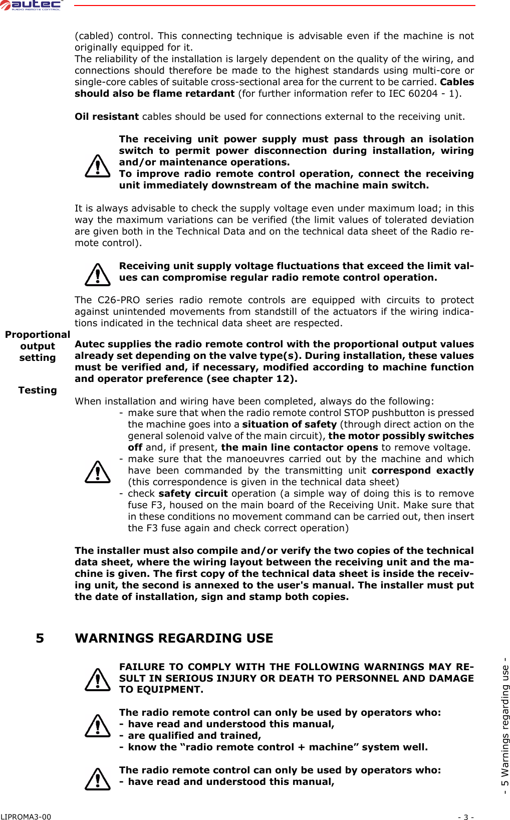 - 3 -LIPROMA3-00- 5 Warnings regarding use -(cabled) control. This connecting technique is advisable even if the machine is notoriginally equipped for it.The reliability of the installation is largely dependent on the quality of the wiring, andconnections should therefore be made to the highest standards using multi-core orsingle-core cables of suitable cross-sectional area for the current to be carried. Cablesshould also be flame retardant (for further information refer to IEC 60204 - 1).Oil resistant cables should be used for connections external to the receiving unit.The receiving unit power supply must pass through an isolationswitch to permit power disconnection during installation, wiringand/or maintenance operations.To improve radio remote control operation, connect the receivingunit immediately downstream of the machine main switch.It is always advisable to check the supply voltage even under maximum load; in thisway the maximum variations can be verified (the limit values of tolerated deviationare given both in the Technical Data and on the technical data sheet of the Radio re-mote control).Receiving unit supply voltage fluctuations that exceed the limit val-ues can compromise regular radio remote control operation.The C26-PRO series radio remote controls are equipped with circuits to protectagainst unintended movements from standstill of the actuators if the wiring indica-tions indicated in the technical data sheet are respected.Proportional outputsettingAutec supplies the radio remote control with the proportional output valuesalready set depending on the valve type(s). During installation, these valuesmust be verified and, if necessary, modified according to machine functionand operator preference (see chapter 12).TestingWhen installation and wiring have been completed, always do the following:- make sure that when the radio remote control STOP pushbutton is pressedthe machine goes into a situation of safety (through direct action on thegeneral solenoid valve of the main circuit), the motor possibly switchesoff and, if present, the main line contactor opens to remove voltage.- make sure that the manoeuvres carried out by the machine and whichhave been commanded by the transmitting unit correspond exactly(this correspondence is given in the technical data sheet)-check safety circuit operation (a simple way of doing this is to removefuse F3, housed on the main board of the Receiving Unit. Make sure thatin these conditions no movement command can be carried out, then insertthe F3 fuse again and check correct operation)The installer must also compile and/or verify the two copies of the technicaldata sheet, where the wiring layout between the receiving unit and the ma-chine is given. The first copy of the technical data sheet is inside the receiv-ing unit, the second is annexed to the user&apos;s manual. The installer must putthe date of installation, sign and stamp both copies. 5WARNINGS REGARDING USEFAILURE TO COMPLY WITH THE FOLLOWING WARNINGS MAY RE-SULT IN SERIOUS INJURY OR DEATH TO PERSONNEL AND DAMAGETO EQUIPMENT.The radio remote control can only be used by operators who:- have read and understood this manual,- are qualified and trained,- know the “radio remote control + machine” system well.The radio remote control can only be used by operators who:- have read and understood this manual,