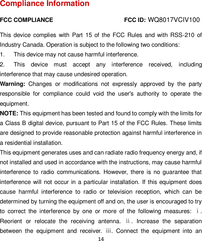14 Compliance Information FCC COMPLIANCE                                                FCC ID:     This device  complies  with  Part  15  of the FCC Rules  and  with  RSS-210 of Industry Canada. Operation is subject to the following two conditions:   1.  This device may not cause harmful interference. 2.  This  device  must  accept  any  interference  received,  including interference that may cause undesired operation. Warning:  Changes  or  modifications  not  expressly  approved  by  the  party responsible  for  compliance  could  void  the  user&apos;s  authority  to  operate  the equipment. NOTE: This equipment has been tested and found to comply with the limits for a Class B digital device, pursuant to Part 15 of the FCC Rules. These limits are designed to provide reasonable protection against harmful interference in a residential installation. This equipment generates uses and can radiate radio frequency energy and, if not installed and used in accordance with the instructions, may cause harmful interference  to  radio  communications.  However,  there is no guarantee that interference will not  occur in a  particular installation.  If  this equipment does cause  harmful  interference  to  radio  or  television  reception,  which  can  be determined by turning the equipment off and on, the user is encouraged to try to  correct  the  interference  by  one  or  more  of  the  following  measures:  ⅰ. Reorient  or  relocate  the  receiving  antenna.  ⅱ.  Increase  the  separation between  the  equipment  and  receiver.  ⅲ.  Connect  the  equipment  into  an WQ8017VCIV100