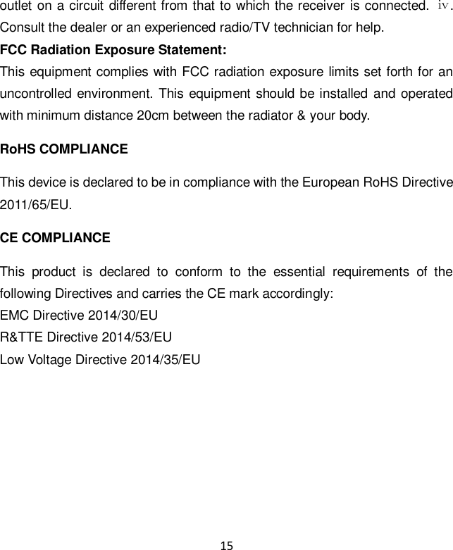 15 outlet on a circuit different from that to which the receiver is connected.  ⅳ. Consult the dealer or an experienced radio/TV technician for help. FCC Radiation Exposure Statement: This equipment complies with FCC radiation exposure limits set forth for an uncontrolled environment.  This equipment should  be installed and operated with minimum distance 20cm between the radiator &amp; your body. RoHS COMPLIANCE This device is declared to be in compliance with the European RoHS Directive 2011/65/EU. CE COMPLIANCE This  product  is  declared  to  conform  to  the  essential  requirements  of  the following Directives and carries the CE mark accordingly:   EMC Directive 2014/30/EU                   R&amp;TTE Directive 2014/53/EU             Low Voltage Directive 2014/35/EU   