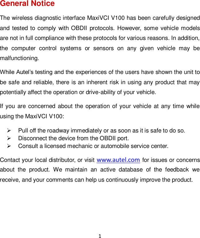 1 General Notice The wireless diagnostic interface MaxiVCI V100 has been carefully designed and tested to comply with OBDII  protocols. However, some vehicle models are not in full compliance with these protocols for various reasons. In addition, the  computer  control  systems  or  sensors  on  any  given  vehicle  may  be malfunctioning. While Autel’s testing and the experiences of the users have shown the unit to be safe and reliable, there is an inherent risk in using any product that may potentially affect the operation or drive-ability of your vehicle.   If you are concerned about the operation of your vehicle at any time while using the MaxiVCI V100:   Pull off the roadway immediately or as soon as it is safe to do so.   Disconnect the device from the OBDII port.   Consult a licensed mechanic or automobile service center. Contact your local distributor, or visit www.autel.com for issues or concerns about  the  product.  We  maintain  an  active  database  of  the  feedback  we receive, and your comments can help us continuously improve the product.