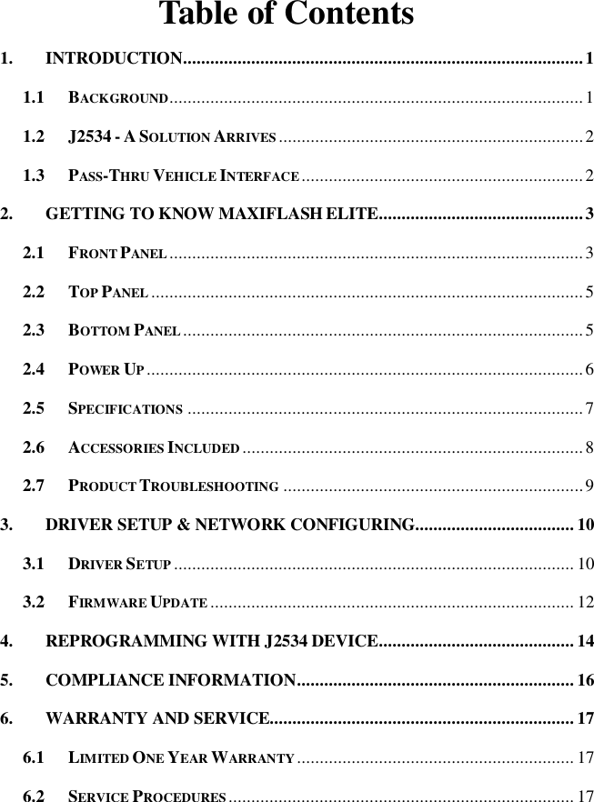   Table of Contents 1. INTRODUCTION ........................................................................................ 1 1.1 BACKGROUND ........................................................................................... 1 1.2 J2534 - A SOLUTION ARRIVES ................................................................... 2 1.3 PASS-THRU VEHICLE INTERFACE .............................................................. 2 2. GETTING TO KNOW MAXIFLASH ELITE ............................................. 3 2.1 FRONT PANEL ........................................................................................... 3 2.2 TOP PANEL ............................................................................................... 5 2.3 BOTTOM PANEL ........................................................................................ 5 2.4 POWER UP ................................................................................................ 6 2.5 SPECIFICATIONS ....................................................................................... 7 2.6 ACCESSORIES INCLUDED ........................................................................... 8 2.7 PRODUCT TROUBLESHOOTING .................................................................. 9 3. DRIVER SETUP &amp; NETWORK CONFIGURING................................... 10 3.1 DRIVER SETUP ........................................................................................ 10 3.2 FIRMWARE UPDATE ................................................................................ 12 4. REPROGRAMMING WITH J2534 DEVICE ........................................... 14 5. COMPLIANCE INFORMATION ............................................................. 16 6. WARRANTY AND SERVICE................................................................... 17 6.1 LIMITED ONE YEAR WARRANTY ............................................................. 17 6.2 SERVICE PROCEDURES ............................................................................ 17