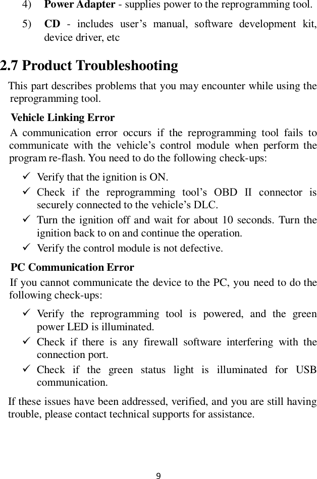 9 4) Power Adapter - supplies power to the reprogramming tool. 5) CD  -  includes  user’s  manual,  software  development  kit, device driver, etc 2.7 Product Troubleshooting This part describes problems that you may encounter while using the reprogramming tool. Vehicle Linking Error A  communication  error  occurs  if  the  reprogramming  tool  fails  to communicate  with  the  vehicle’s  control  module  when  perform  the program re-flash. You need to do the following check-ups:  Verify that the ignition is ON.  Check  if  the  reprogramming  tool’s  OBD  II  connector  is securely connected to the vehicle’s DLC.  Turn the ignition off and wait for about 10 seconds. Turn the ignition back to on and continue the operation.  Verify the control module is not defective. PC Communication Error If you cannot communicate the device to the PC, you need to do the following check-ups:  Verify  the  reprogramming  tool  is  powered,  and  the  green power LED is illuminated.  Check  if  there  is  any  firewall  software  interfering  with  the connection port.  Check  if  the  green  status  light  is  illuminated  for  USB communication. If these issues have been addressed, verified, and you are still having trouble, please contact technical supports for assistance. 