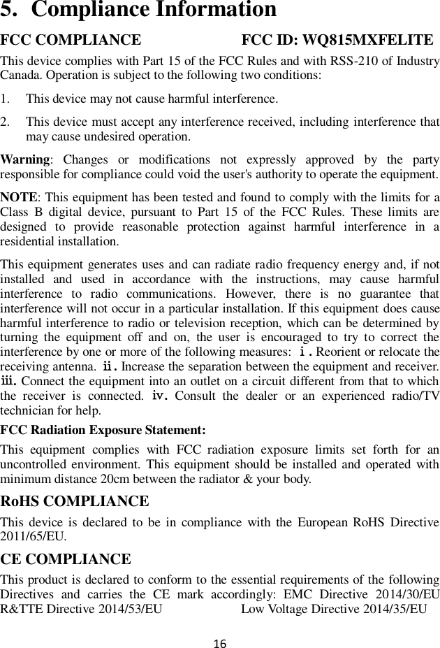 16  5. Compliance Information FCC COMPLIANCE                     FCC ID: WQ815MXFELITE This device complies with Part 15 of the FCC Rules and with RSS-210 of Industry Canada. Operation is subject to the following two conditions:   1. This device may not cause harmful interference. 2. This device must accept any interference received, including interference that may cause undesired operation. Warning:  Changes  or  modifications  not  expressly  approved  by  the  party responsible for compliance could void the user&apos;s authority to operate the equipment. NOTE: This equipment has been tested and found to comply with the limits for a Class  B  digital  device,  pursuant  to  Part  15  of  the  FCC  Rules.  These  limits  are designed  to  provide  reasonable  protection  against  harmful  interference  in  a residential installation. This equipment generates uses and can radiate radio frequency energy and, if not installed  and  used  in  accordance  with  the  instructions,  may  cause  harmful interference  to  radio  communications.  However,  there  is  no  guarantee  that interference will not occur in a particular installation. If this equipment does cause harmful interference to radio or television reception, which can be determined by turning  the  equipment  off  and  on,  the  user  is  encouraged  to  try  to  correct  the interference by one or more of the following measures: ⅰ. Reorient or relocate the receiving antenna. ⅱ. Increase the separation between the equipment and receiver. ⅲ. Connect the equipment into an outlet on a circuit different from that to which the  receiver  is  connected.  ⅳ.  Consult  the  dealer  or  an  experienced  radio/TV technician for help. FCC Radiation Exposure Statement: This  equipment  complies  with  FCC  radiation  exposure  limits  set  forth  for  an uncontrolled environment.  This equipment should be installed and operated with minimum distance 20cm between the radiator &amp; your body. RoHS COMPLIANCE This  device is  declared  to  be  in compliance  with the  European RoHS  Directive 2011/65/EU. CE COMPLIANCE This product is declared to conform to the essential requirements of the following Directives  and  carries  the  CE  mark  accordingly:  EMC  Directive  2014/30/EU   R&amp;TTE Directive 2014/53/EU                        Low Voltage Directive 2014/35/EU 