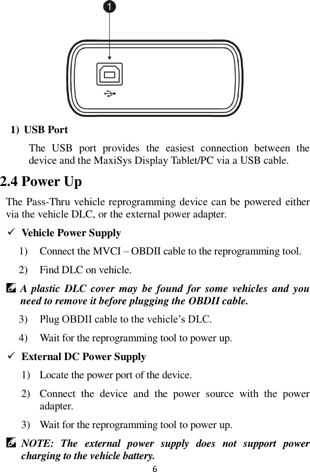 6  1) USB Port The  USB  port  provides  the  easiest  connection  between  the device and the MaxiSys Display Tablet/PC via a USB cable.   2.4 Power Up The Pass-Thru vehicle reprogramming device can be powered either via the vehicle DLC, or the external power adapter.  Vehicle Power Supply 1) Connect the MVCI – OBDII cable to the reprogramming tool. 2) Find DLC on vehicle.  A plastic DLC cover may be found for  some  vehicles and  you need to remove it before plugging the OBDII cable. 3) Plug OBDII cable to the vehicle’s DLC. 4) Wait for the reprogramming tool to power up.  External DC Power Supply 1) Locate the power port of the device. 2) Connect  the  device  and  the  power  source  with  the  power adapter. 3) Wait for the reprogramming tool to power up.  NOTE:  The  external  power  supply  does  not  support  power charging to the vehicle battery.   