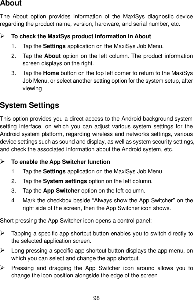  98  About The  About  option  provides  information  of  the  MaxiSys  diagnostic  device regarding the product name, version, hardware, and serial number, etc.  To check the MaxiSys product information in About 1.  Tap the Settings application on the MaxiSys Job Menu. 2.  Tap the About option on the left column. The product information screen displays on the right. 3.  Tap the Home button on the top left corner to return to the MaxiSys Job Menu, or select another setting option for the system setup, after viewing. System Settings This option provides you a direct access to the Android background system setting  interface, on which  you can  adjust  various system settings  for the Android system platform, regarding wireless and networks settings, various device settings such as sound and display, as well as system security settings, and check the associated information about the Android system, etc.    To enable the App Switcher function 1.  Tap the Settings application on the MaxiSys Job Menu. 2.  Tap the System settings option on the left column. 3.  Tap the App Switcher option on the left column. 4.  Mark the checkbox beside “Always show the App Switcher” on the right side of the screen, then the App Switcher icon shows. Short pressing the App Switcher icon opens a control panel:    Tapping a specific app shortcut button enables you to switch directly to the selected application screen.  Long pressing a specific app shortcut button displays the app menu, on which you can select and change the app shortcut.  Pressing  and  dragging  the  App  Switcher  icon  around  allows  you  to change the icon position alongside the edge of the screen. 