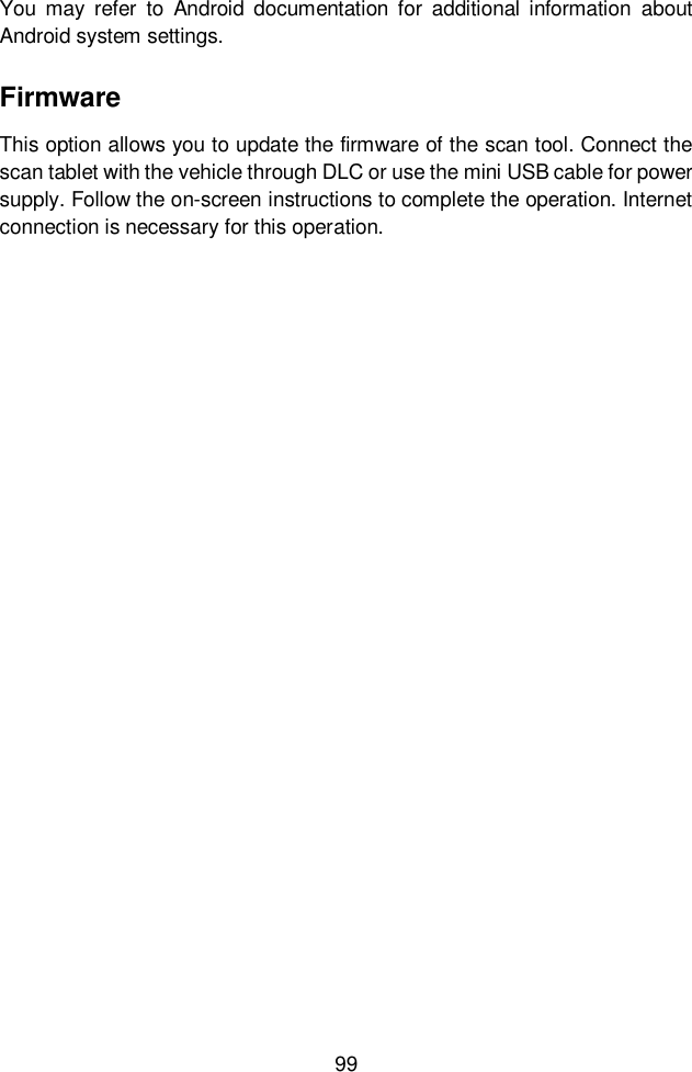  99  You may  refer  to  Android  documentation  for  additional  information  about Android system settings. Firmware This option allows you to update the firmware of the scan tool. Connect the scan tablet with the vehicle through DLC or use the mini USB cable for power supply. Follow the on-screen instructions to complete the operation. Internet connection is necessary for this operation.      