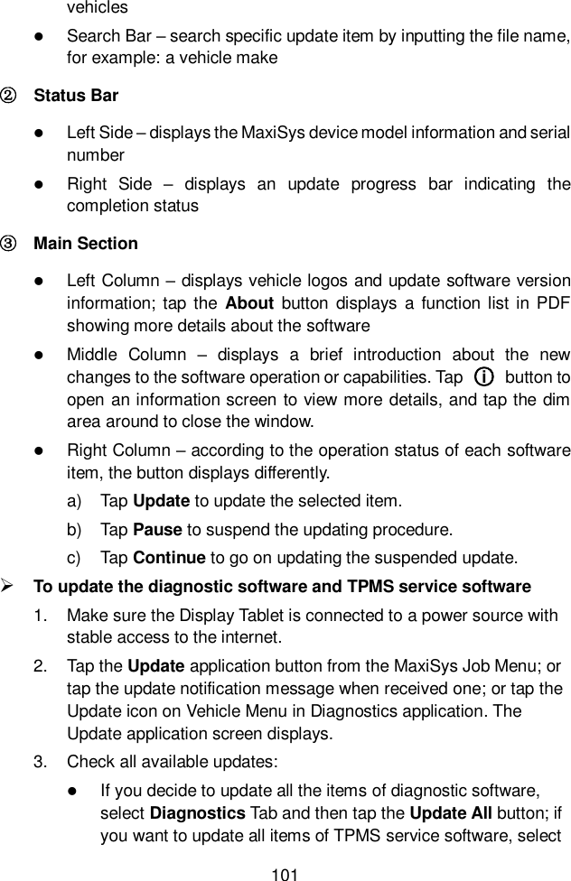  101  vehicles  Search Bar – search specific update item by inputting the file name, for example: a vehicle make ②    Status Bar  Left Side – displays the MaxiSys device model information and serial number  Right  Side  –  displays  an  update  progress  bar  indicating  the completion status ③  Main Section  Left Column – displays vehicle logos and update software version information;  tap the  About  button  displays  a  function list  in  PDF showing more details about the software  Middle  Column  –  displays  a  brief  introduction  about  the  new changes to the software operation or capabilities. Tap  ○i   button to open an information screen to view more details, and tap the dim area around to close the window.  Right Column – according to the operation status of each software item, the button displays differently. a)  Tap Update to update the selected item. b)  Tap Pause to suspend the updating procedure. c)  Tap Continue to go on updating the suspended update.  To update the diagnostic software and TPMS service software 1.  Make sure the Display Tablet is connected to a power source with stable access to the internet. 2.  Tap the Update application button from the MaxiSys Job Menu; or tap the update notification message when received one; or tap the Update icon on Vehicle Menu in Diagnostics application. The Update application screen displays. 3.  Check all available updates:  If you decide to update all the items of diagnostic software, select Diagnostics Tab and then tap the Update All button; if you want to update all items of TPMS service software, select 
