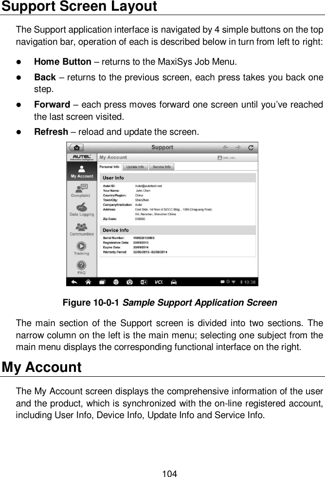  104  Support Screen Layout The Support application interface is navigated by 4 simple buttons on the top navigation bar, operation of each is described below in turn from left to right:  Home Button – returns to the MaxiSys Job Menu.  Back – returns to the previous screen, each press takes you back one step.  Forward – each press moves forward one screen until you’ve reached the last screen visited.  Refresh – reload and update the screen. Figure 10-0-1 Sample Support Application Screen The main section  of the Support screen is divided  into  two sections.  The narrow column on the left is the main menu; selecting one subject from the main menu displays the corresponding functional interface on the right. My Account The My Account screen displays the comprehensive information of the user and the product, which is synchronized with the on-line registered account, including User Info, Device Info, Update Info and Service Info. 
