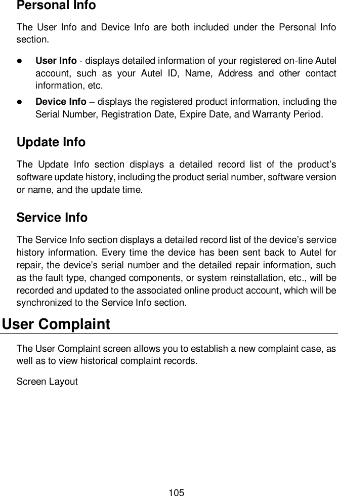  105  Personal Info The  User  Info  and  Device Info  are  both included  under the  Personal Info section.  User Info - displays detailed information of your registered on-line Autel account,  such  as  your  Autel  ID,  Name,  Address  and  other  contact information, etc.  Device Info – displays the registered product information, including the Serial Number, Registration Date, Expire Date, and Warranty Period. Update Info The  Update  Info  section  displays  a  detailed  record  list  of  the  product’s software update history, including the product serial number, software version or name, and the update time. Service Info The Service Info section displays a detailed record list of the device’s service history information. Every time the device has been sent back to Autel for repair, the device’s serial number and the detailed repair information, such as the fault type, changed components, or system reinstallation, etc., will be recorded and updated to the associated online product account, which will be synchronized to the Service Info section. User Complaint The User Complaint screen allows you to establish a new complaint case, as well as to view historical complaint records. Screen Layout 