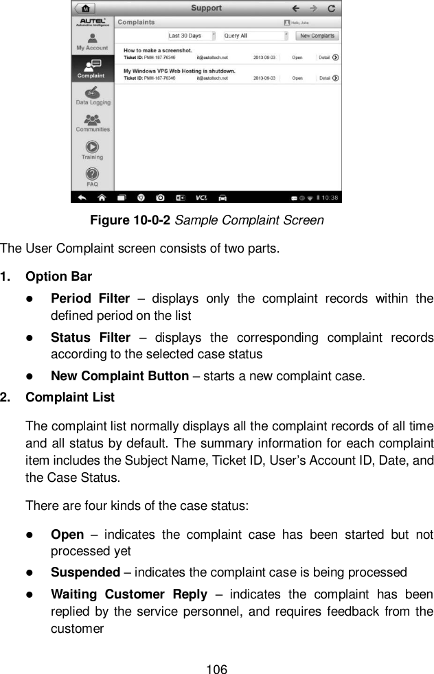  106  Figure 10-0-2 Sample Complaint Screen The User Complaint screen consists of two parts. 1.  Option Bar  Period  Filter –  displays  only  the  complaint  records  within  the defined period on the list  Status  Filter –  displays  the  corresponding  complaint  records according to the selected case status  New Complaint Button – starts a new complaint case. 2.  Complaint List The complaint list normally displays all the complaint records of all time and all status by default. The summary information for each complaint item includes the Subject Name, Ticket ID, User’s Account ID, Date, and the Case Status. There are four kinds of the case status:  Open –  indicates  the  complaint  case  has  been  started  but  not processed yet  Suspended – indicates the complaint case is being processed  Waiting  Customer  Reply –  indicates  the  complaint  has  been replied  by the  service personnel, and requires feedback from the customer 