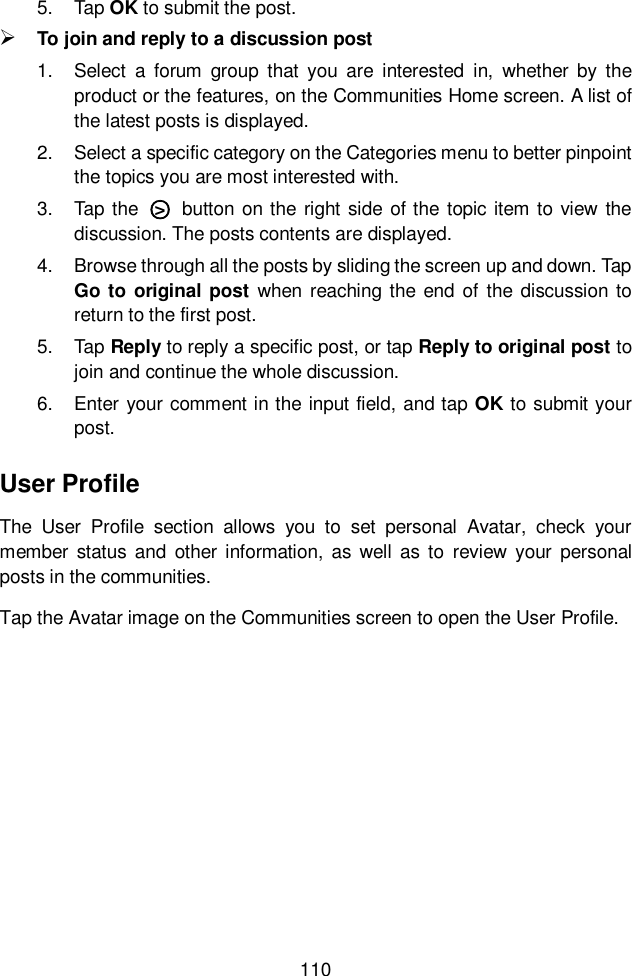  110  5.  Tap OK to submit the post.  To join and reply to a discussion post 1.  Select  a  forum  group  that  you  are  interested  in,  whether  by  the product or the features, on the Communities Home screen. A list of the latest posts is displayed. 2.  Select a specific category on the Categories menu to better pinpoint the topics you are most interested with. 3.  Tap the  ○&gt;   button on the right side of the topic item to view  the discussion. The posts contents are displayed. 4.  Browse through all the posts by sliding the screen up and down. Tap Go to original post when  reaching the end of the discussion to return to the first post. 5.  Tap Reply to reply a specific post, or tap Reply to original post to join and continue the whole discussion. 6.  Enter your comment in the input field, and tap OK to submit your post. User Profile The  User  Profile  section  allows  you  to  set  personal  Avatar,  check  your member  status and  other information, as well  as to  review  your  personal posts in the communities. Tap the Avatar image on the Communities screen to open the User Profile. 