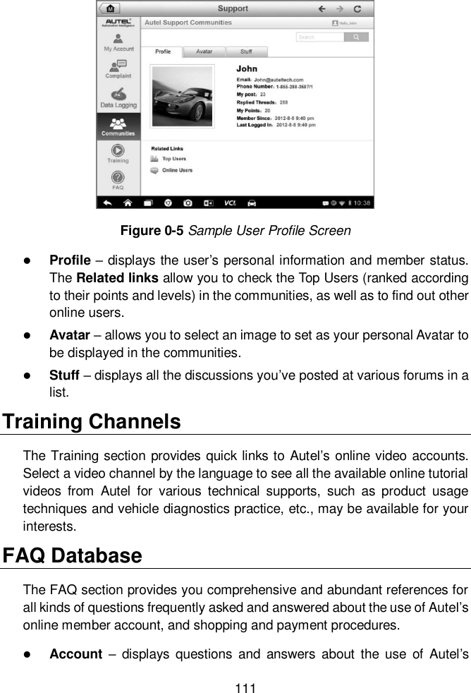  111  Figure 0-5 Sample User Profile Screen  Profile – displays the user’s personal information and member status. The Related links allow you to check the Top Users (ranked according to their points and levels) in the communities, as well as to find out other online users.  Avatar – allows you to select an image to set as your personal Avatar to be displayed in the communities.  Stuff – displays all the discussions you’ve posted at various forums in a list. Training Channels The Training section provides quick links to Autel’s online video accounts. Select a video channel by the language to see all the available online tutorial videos  from  Autel  for  various  technical  supports,  such  as  product  usage techniques and vehicle diagnostics practice, etc., may be available for your interests. FAQ Database The FAQ section provides you comprehensive and abundant references for all kinds of questions frequently asked and answered about the use of Autel’s online member account, and shopping and payment procedures.  Account  –  displays  questions  and  answers  about  the  use  of  Autel’s 