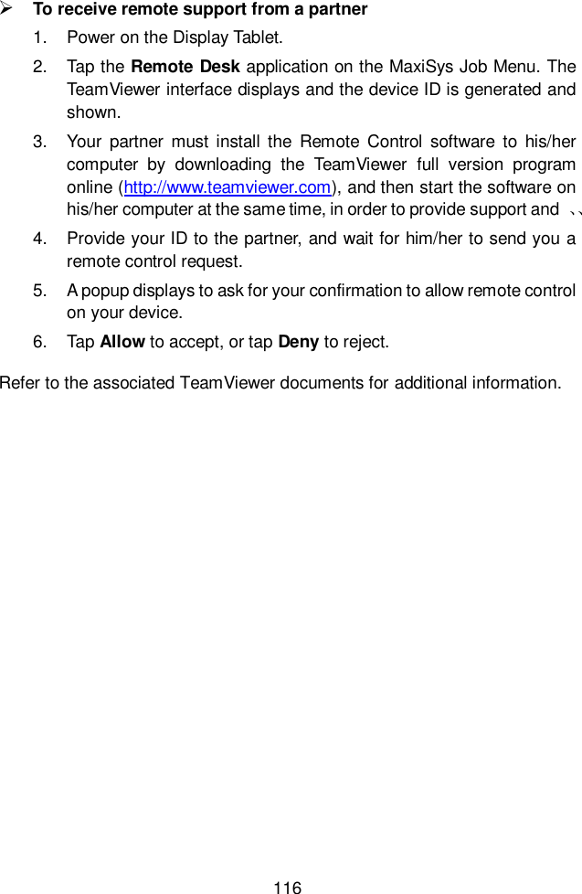  116   To receive remote support from a partner 1.  Power on the Display Tablet. 2.  Tap the Remote Desk application on the MaxiSys Job Menu. The TeamViewer interface displays and the device ID is generated and shown. 3.  Your  partner  must  install the  Remote  Control  software  to  his/her computer  by  downloading  the  TeamViewer  full  version  program online (http://www.teamviewer.com), and then start the software on his/her computer at the same time, in order to provide support and  、、 4.  Provide your ID to the partner, and wait for him/her to send you a remote control request. 5.  A popup displays to ask for your confirmation to allow remote control on your device. 6.  Tap Allow to accept, or tap Deny to reject. Refer to the associated TeamViewer documents for additional information.