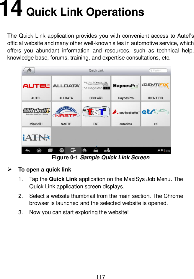  117  14 Quick Link Operations The Quick Link application provides you with convenient access to Autel’s official website and many other well-known sites in automotive service, which offers  you  abundant  information  and  resources,  such  as  technical  help, knowledge base, forums, training, and expertise consultations, etc. Figure 0-1 Sample Quick Link Screen  To open a quick link 1.  Tap the Quick Link application on the MaxiSys Job Menu. The Quick Link application screen displays. 2.  Select a website thumbnail from the main section. The Chrome browser is launched and the selected website is opened. 3.  Now you can start exploring the website!        