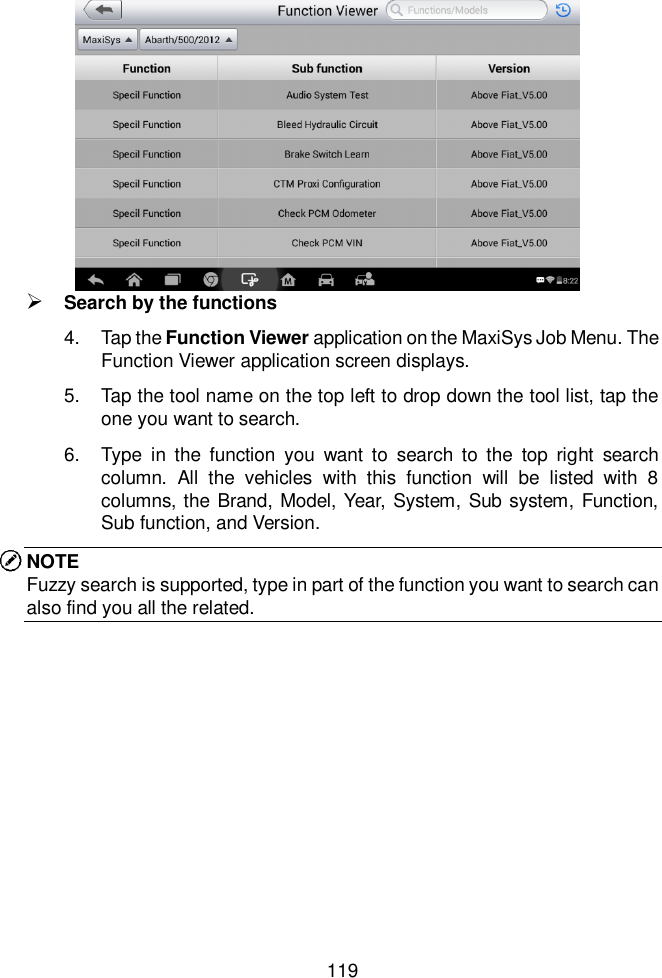  119   Search by the functions 4.  Tap the Function Viewer application on the MaxiSys Job Menu. The Function Viewer application screen displays.   5.  Tap the tool name on the top left to drop down the tool list, tap the one you want to search. 6.  Type  in  the  function  you  want  to  search  to  the  top  right  search column.  All  the  vehicles  with  this  function  will  be  listed  with  8 columns, the  Brand, Model, Year, System, Sub  system, Function, Sub function, and Version.   NOTE Fuzzy search is supported, type in part of the function you want to search can also find you all the related.  
