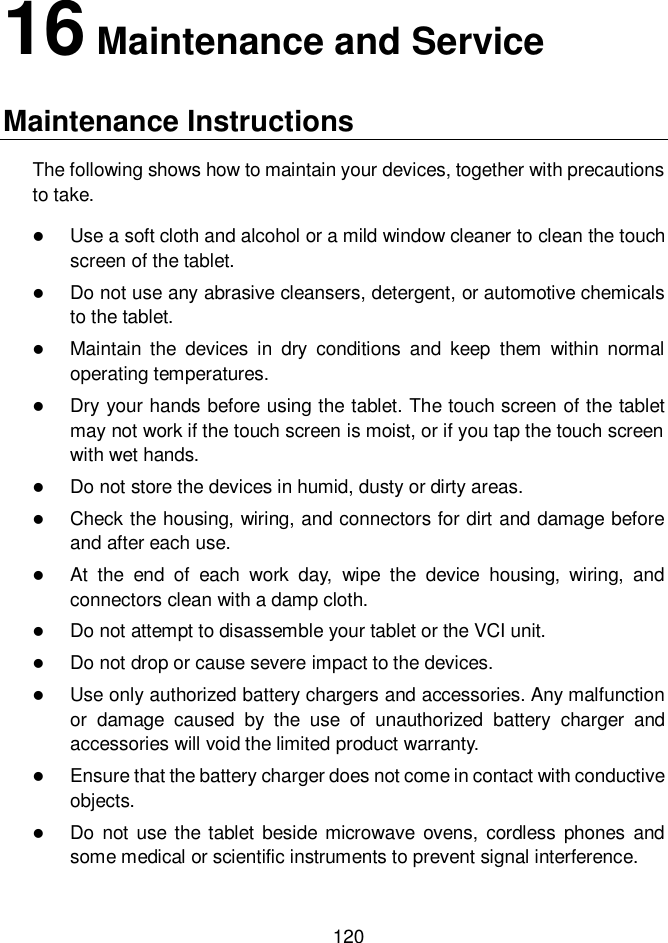  120  16 Maintenance and Service Maintenance Instructions The following shows how to maintain your devices, together with precautions to take.  Use a soft cloth and alcohol or a mild window cleaner to clean the touch screen of the tablet.  Do not use any abrasive cleansers, detergent, or automotive chemicals to the tablet.  Maintain  the  devices  in  dry  conditions  and  keep  them  within  normal operating temperatures.  Dry your hands before using the tablet. The touch screen of the tablet may not work if the touch screen is moist, or if you tap the touch screen with wet hands.  Do not store the devices in humid, dusty or dirty areas.  Check the housing, wiring, and connectors for dirt and damage before and after each use.  At  the  end  of  each  work  day,  wipe  the  device  housing,  wiring,  and connectors clean with a damp cloth.  Do not attempt to disassemble your tablet or the VCI unit.  Do not drop or cause severe impact to the devices.  Use only authorized battery chargers and accessories. Any malfunction or  damage  caused  by  the  use  of  unauthorized  battery  charger  and accessories will void the limited product warranty.  Ensure that the battery charger does not come in contact with conductive objects.  Do not use  the  tablet beside microwave  ovens,  cordless phones  and some medical or scientific instruments to prevent signal interference. 