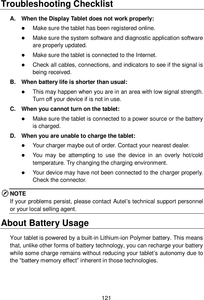  121  Troubleshooting Checklist A.  When the Display Tablet does not work properly:  Make sure the tablet has been registered online.  Make sure the system software and diagnostic application software are properly updated.  Make sure the tablet is connected to the Internet.  Check all cables, connections, and indicators to see if the signal is being received. B.  When battery life is shorter than usual:  This may happen when you are in an area with low signal strength. Turn off your device if is not in use. C.  When you cannot turn on the tablet:  Make sure the tablet is connected to a power source or the battery is charged. D.  When you are unable to charge the tablet:  Your charger maybe out of order. Contact your nearest dealer.  You  may  be  attempting  to  use  the  device  in  an  overly  hot/cold temperature. Try changing the charging environment.  Your device may have not been connected to the charger properly. Check the connector. NOTE If your problems persist, please contact Autel’s technical support personnel or your local selling agent. About Battery Usage Your tablet is powered by a built-in Lithium-ion Polymer battery. This means that, unlike other forms of battery technology, you can recharge your battery while some charge remains without reducing your tablet’s autonomy due to the “battery memory effect” inherent in those technologies.  