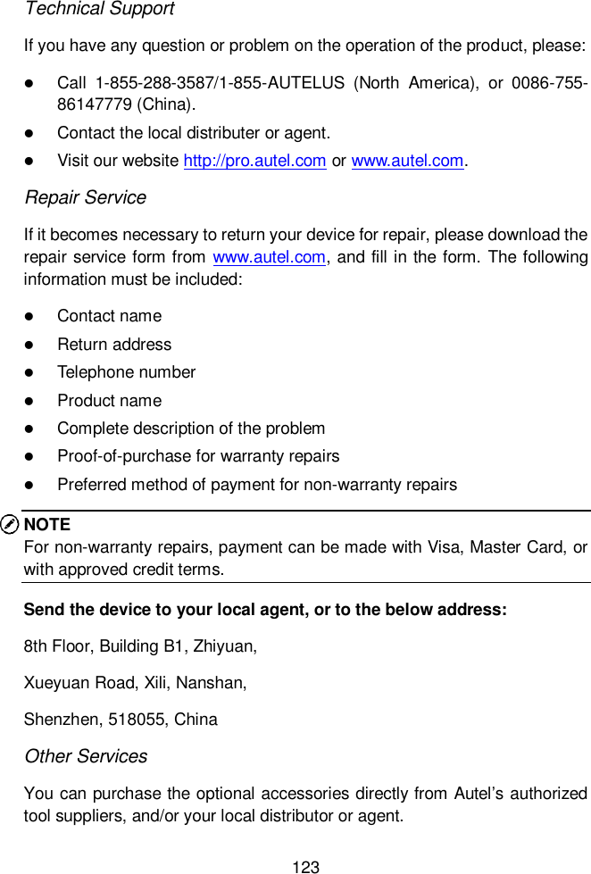  123  Technical Support If you have any question or problem on the operation of the product, please:  Call  1-855-288-3587/1-855-AUTELUS  (North  America),  or  0086-755-86147779 (China).  Contact the local distributer or agent.  Visit our website http://pro.autel.com or www.autel.com. Repair Service If it becomes necessary to return your device for repair, please download the repair service form from www.autel.com, and fill in the form. The following information must be included:  Contact name  Return address  Telephone number  Product name  Complete description of the problem  Proof-of-purchase for warranty repairs  Preferred method of payment for non-warranty repairs NOTE For non-warranty repairs, payment can be made with Visa, Master Card, or with approved credit terms. Send the device to your local agent, or to the below address: 8th Floor, Building B1, Zhiyuan,   Xueyuan Road, Xili, Nanshan,   Shenzhen, 518055, China Other Services You can purchase the optional accessories directly from Autel’s authorized tool suppliers, and/or your local distributor or agent. 