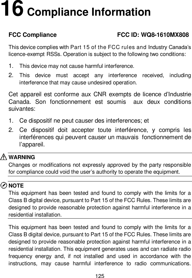  125  16 Compliance Information FCC Compliance                     FCC ID: WQ8-1610MX808 This device complies with Part 15 of the FCC rules and Industry Canada’s licence-exempt RSSs. Operation is subject to the following two conditions:   1. This device may not cause harmful interference. 2. This  device  must  accept  any  interference  received,  including interference that may cause undesired operation. Cet appareil est conforme aux CNR exempts de licence  d’Industrie Canada.  Son  fonctionnement  est  soumis  aux  deux  conditions suivantes: 1. Ce dispositif ne peut causer des interferences; et 2. Ce  dispositif  doit  accepter  toute  interférence,  y  compris  les interférences qui peuvent causer un mauvais  fonctionnement de l’appareil. WARNING Changes or modifications not expressly approved by the party responsible for compliance could void the user’s authority to operate the equipment. NOTE This equipment has  been tested and found to comply with the limits for a Class B digital device, pursuant to Part 15 of the FCC Rules. These limits are designed to provide reasonable protection against harmful interference in a residential installation.   This equipment has  been tested and found to comply with the limits for a Class B digital device, pursuant to Part 15 of the FCC Rules. These limits are designed to provide reasonable protection against harmful interference in a residential installation. This equipment generates uses and can radiate radio frequency  energy  and,  if  not  installed  and  used  in  accordance  with  the instructions,  may  cause  harmful  interference  to  radio  communications. 