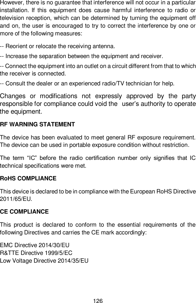  126  However, there is no guarantee that interference will not occur in a particular installation.  If  this  equipment  does  cause  harmful interference  to  radio  or television reception, which can be determined by turning the equipment off and on, the user is encouraged to try to correct the interference by one or more of the following measures: -- Reorient or relocate the receiving antenna. -- Increase the separation between the equipment and receiver. -- Connect the equipment into an outlet on a circuit different from that to which the receiver is connected. -- Consult the dealer or an experienced radio/TV technician for help. Changes or  modifications  not  expressly  approved  by  the  party responsible for compliance could void the  user’s authority to operate the equipment. RF WARNING STATEMENT The device has been evaluated to meet general RF exposure requirement. The device can be used in portable exposure condition without restriction. The  term  “IC”  before  the  radio  certification  number  only  signifies  that  IC technical specifications were met. RoHS COMPLIANCE This device is declared to be in compliance with the European RoHS Directive 2011/65/EU. CE COMPLIANCE This  product  is  declared  to  conform  to  the  essential  requirements  of  the following Directives and carries the CE mark accordingly: EMC Directive 2014/30/EU R&amp;TTE Directive 1999/5/EC                                   Low Voltage Directive 2014/35/EU    