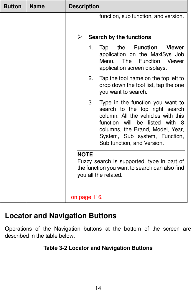  14  Button Name Description function, sub function, and version.     Search by the functions 1.  Tap  the  Function  Viewer application  on  the  MaxiSys  Job Menu.  The  Function  Viewer application screen displays.   2.  Tap the tool name on the top left to drop down the tool list, tap the one you want to search. 3.  Type  in  the  function  you  want  to search  to  the  top  right  search column.  All  the  vehicles  with  this function  will  be  listed  with  8 columns,  the Brand, Model, Year, System,  Sub  system,  Function, Sub function, and Version.   NOTE Fuzzy search  is supported, type in part of the function you want to search can also find you all the related.   on page 116. Locator and Navigation Buttons Operations  of  the  Navigation  buttons  at  the  bottom  of  the  screen  are described in the table below: Table 3-2 Locator and Navigation Buttons 