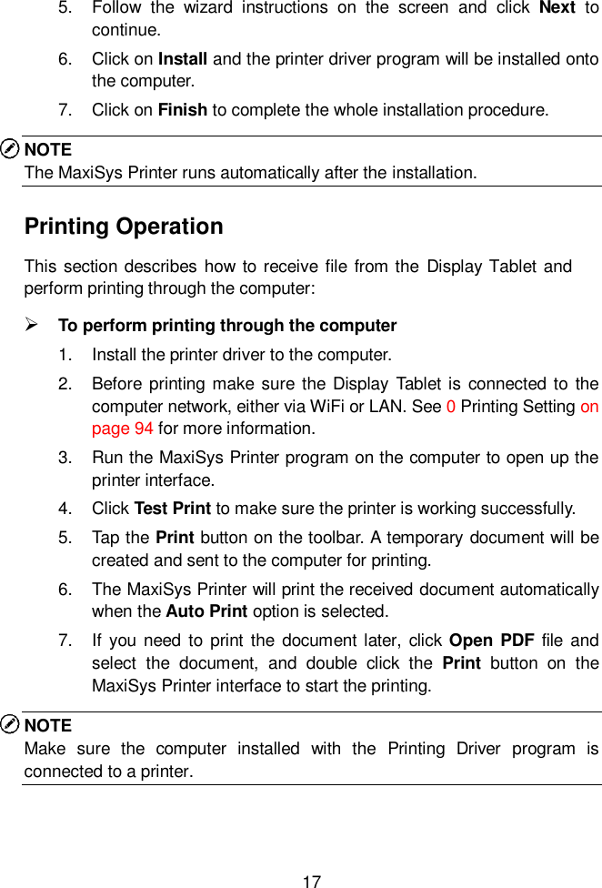  17  5.  Follow  the  wizard  instructions  on  the  screen  and  click  Next  to continue.   6.  Click on Install and the printer driver program will be installed onto the computer. 7.  Click on Finish to complete the whole installation procedure. NOTE The MaxiSys Printer runs automatically after the installation. Printing Operation This section describes how to receive file from the  Display Tablet and perform printing through the computer:  To perform printing through the computer 1.  Install the printer driver to the computer. 2.  Before printing make sure the Display Tablet is connected to  the computer network, either via WiFi or LAN. See 0 Printing Setting on page 94 for more information. 3.  Run the MaxiSys Printer program on the computer to open up the printer interface. 4.  Click Test Print to make sure the printer is working successfully. 5.  Tap the Print button on the toolbar. A temporary document will be created and sent to the computer for printing. 6.  The MaxiSys Printer will print the received document automatically when the Auto Print option is selected. 7.  If  you need  to print the document later,  click  Open  PDF  file and select  the  document,  and  double  click  the  Print  button  on  the MaxiSys Printer interface to start the printing. NOTE Make  sure  the  computer  installed  with  the  Printing  Driver  program  is connected to a printer.    