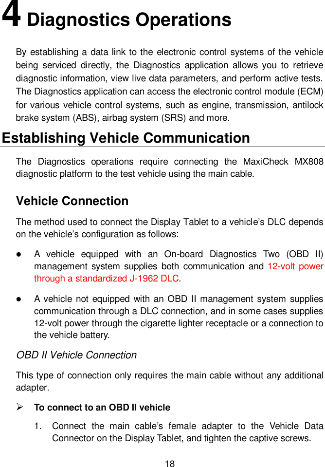  18  4 Diagnostics Operations By establishing a data link to the electronic control systems of the vehicle being  serviced  directly,  the  Diagnostics application  allows  you  to  retrieve diagnostic information, view live data parameters, and perform active tests. The Diagnostics application can access the electronic control module (ECM) for various vehicle control systems, such as engine, transmission, antilock brake system (ABS), airbag system (SRS) and more. Establishing Vehicle Communication The  Diagnostics  operations  require  connecting  the  MaxiCheck  MX808 diagnostic platform to the test vehicle using the main cable. Vehicle Connection The method used to connect the Display Tablet to a vehicle’s DLC depends on the vehicle’s configuration as follows:  A  vehicle  equipped  with  an  On-board  Diagnostics  Two  (OBD  II) management  system supplies  both  communication and 12-volt  power through a standardized J-1962 DLC.  A vehicle not  equipped with an OBD II management system  supplies communication through a DLC connection, and in some cases supplies 12-volt power through the cigarette lighter receptacle or a connection to the vehicle battery. OBD II Vehicle Connection   This type of connection only requires the main cable without any additional adapter.  To connect to an OBD II vehicle 1.  Connect  the  main  cable’s  female  adapter  to  the  Vehicle  Data Connector on the Display Tablet, and tighten the captive screws. 