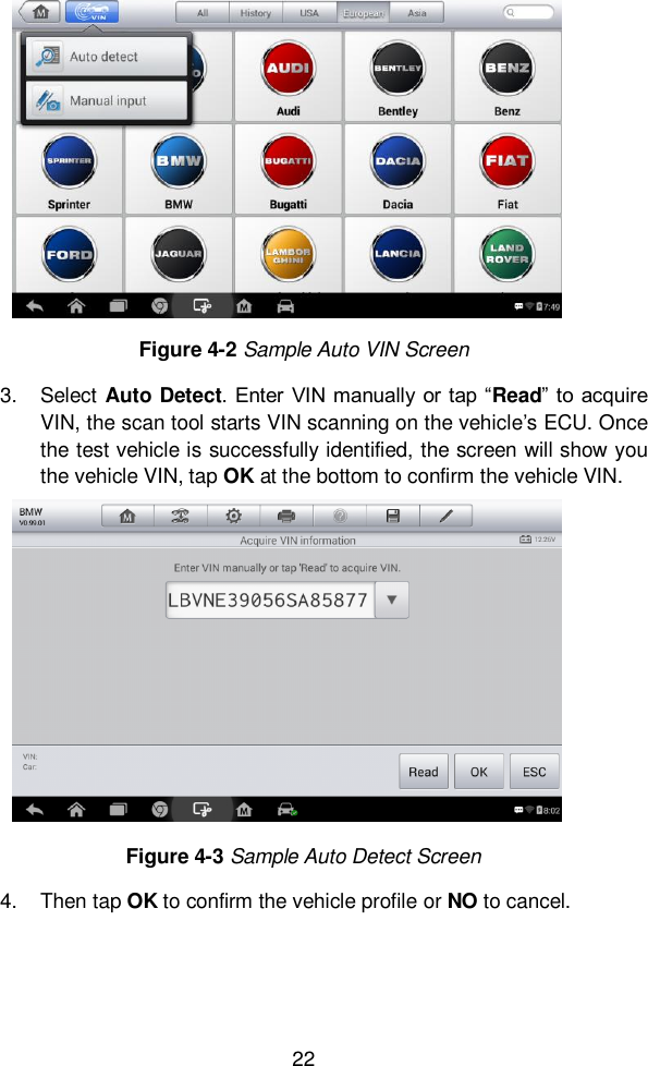  22  3.  Select Auto Detect. Enter  VIN manually  or tap “Read” to  acquire VIN, the scan tool starts VIN scanning on the vehicle’s ECU. Once the test vehicle is successfully identified, the screen will show you the vehicle VIN, tap OK at the bottom to confirm the vehicle VIN.   4.  Then tap OK to confirm the vehicle profile or NO to cancel.   Figure 4-3 Sample Auto Detect Screen   Figure 4-2 Sample Auto VIN Screen 
