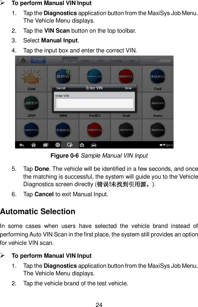  24   To perform Manual VIN Input 1.  Tap the Diagnostics application button from the MaxiSys Job Menu. The Vehicle Menu displays.   2.  Tap the VIN Scan button on the top toolbar. 3.  Select Manual Input. 4.  Tap the input box and enter the correct VIN. Figure 0-6 Sample Manual VIN Input 5.  Tap Done. The vehicle will be identified in a few seconds, and once the matching is successful, the system will guide you to the Vehicle Diagnostics screen directly (错误!未找到引用源。). 6.  Tap Cancel to exit Manual Input. Automatic Selection In  some  cases  when  users  have  selected  the  vehicle  brand  instead  of performing Auto VIN Scan in the first place, the system still provides an option for vehicle VIN scan.    To perform Manual VIN Input 1.  Tap the Diagnostics application button from the MaxiSys Job Menu. The Vehicle Menu displays.   2.  Tap the vehicle brand of the test vehicle. 