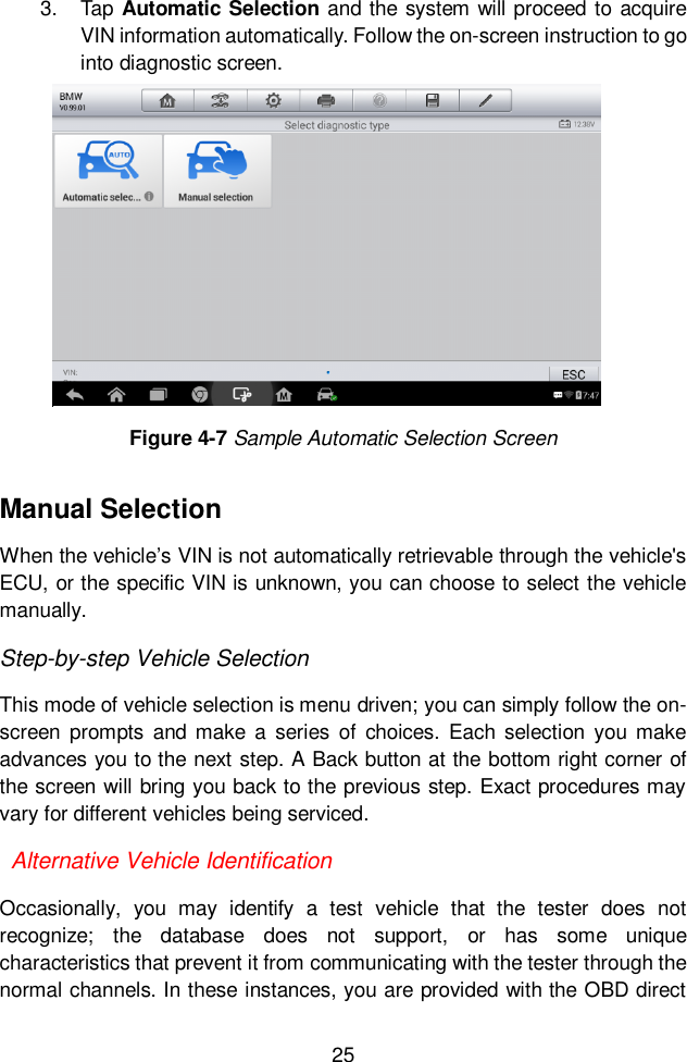  25  3.  Tap Automatic Selection and the system will proceed to acquire VIN information automatically. Follow the on-screen instruction to go into diagnostic screen.   Manual Selection When the vehicle’s VIN is not automatically retrievable through the vehicle&apos;s ECU, or the specific VIN is unknown, you can choose to select the vehicle manually. Step-by-step Vehicle Selection This mode of vehicle selection is menu driven; you can simply follow the on-screen  prompts  and make a  series of  choices.  Each selection you  make advances you to the next step. A Back button at the bottom right corner of the screen will bring you back to the previous step. Exact procedures may vary for different vehicles being serviced.   Alternative Vehicle Identification Occasionally,  you  may  identify  a  test  vehicle  that  the  tester  does  not recognize;  the  database  does  not  support,  or  has  some  unique characteristics that prevent it from communicating with the tester through the normal channels. In these instances, you are provided with the OBD direct Figure 4-7 Sample Automatic Selection Screen 