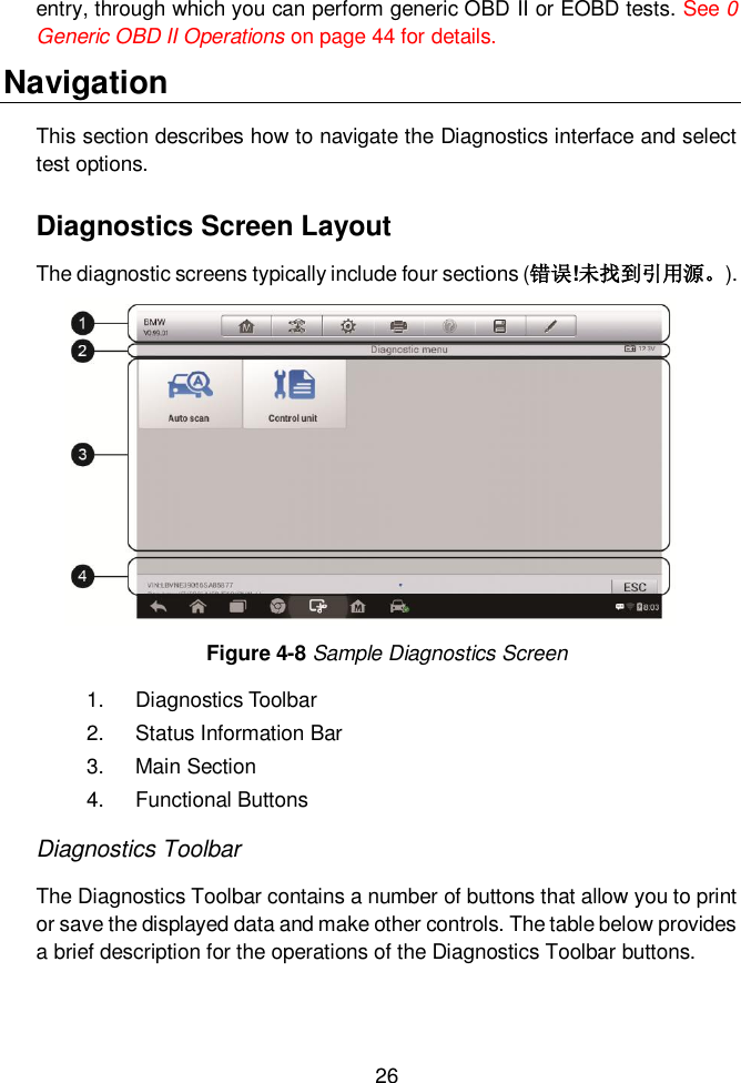  26  entry, through which you can perform generic OBD II or EOBD tests. See 0 Generic OBD II Operations on page 44 for details.   Navigation This section describes how to navigate the Diagnostics interface and select test options. Diagnostics Screen Layout The diagnostic screens typically include four sections (错误!未找到引用源。). 1.  Diagnostics Toolbar 2.  Status Information Bar 3.  Main Section 4.  Functional Buttons Diagnostics Toolbar The Diagnostics Toolbar contains a number of buttons that allow you to print or save the displayed data and make other controls. The table below provides a brief description for the operations of the Diagnostics Toolbar buttons.  Figure 4-8 Sample Diagnostics Screen 