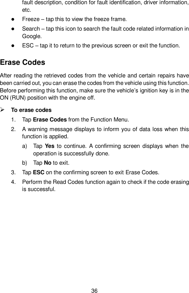  36  fault description, condition for fault identification, driver information, etc.    Freeze – tap this to view the freeze frame.  Search – tap this icon to search the fault code related information in Google.    ESC – tap it to return to the previous screen or exit the function. Erase Codes After reading the retrieved codes from the vehicle and certain repairs have been carried out, you can erase the codes from the vehicle using this function. Before performing this function, make sure the vehicle’s ignition key is in the ON (RUN) position with the engine off.  To erase codes 1.  Tap Erase Codes from the Function Menu. 2.  A warning message displays to inform you of data loss when this function is applied. a)  Tap  Yes to  continue. A  confirming screen displays when the operation is successfully done. b)  Tap No to exit. 3.  Tap ESC on the confirming screen to exit Erase Codes. 4.  Perform the Read Codes function again to check if the code erasing is successful. 