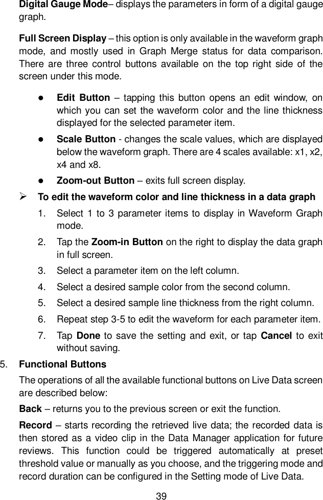  39  Digital Gauge Mode– displays the parameters in form of a digital gauge graph. Full Screen Display – this option is only available in the waveform graph mode,  and  mostly  used  in  Graph  Merge  status  for  data  comparison. There are  three  control  buttons  available  on the top right side of  the screen under this mode.  Edit Button  –  tapping  this  button  opens  an  edit  window,  on which you can set the waveform color and the line thickness displayed for the selected parameter item.  Scale Button - changes the scale values, which are displayed below the waveform graph. There are 4 scales available: x1, x2, x4 and x8.  Zoom-out Button – exits full screen display.  To edit the waveform color and line thickness in a data graph 1.  Select 1 to 3 parameter items to display in Waveform Graph mode. 2.  Tap the Zoom-in Button on the right to display the data graph in full screen. 3.  Select a parameter item on the left column. 4.  Select a desired sample color from the second column. 5.  Select a desired sample line thickness from the right column. 6.  Repeat step 3-5 to edit the waveform for each parameter item. 7.  Tap  Done to  save the setting and exit, or tap  Cancel to  exit without saving. 5. Functional Buttons The operations of all the available functional buttons on Live Data screen are described below: Back – returns you to the previous screen or exit the function. Record – starts recording the retrieved live data; the recorded data is then stored as a video clip in the Data Manager application for future reviews.  This  function  could  be  triggered  automatically  at  preset threshold value or manually as you choose, and the triggering mode and record duration can be configured in the Setting mode of Live Data. 