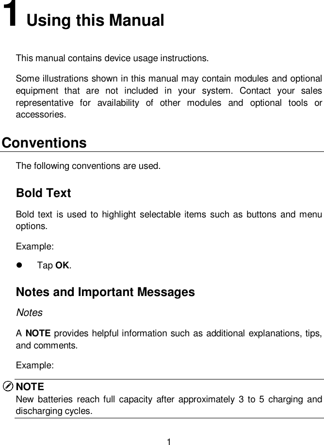     1  1 Using this Manual This manual contains device usage instructions. Some illustrations shown in this manual may contain modules and optional equipment  that  are  not  included  in  your  system.  Contact  your  sales representative  for  availability  of  other  modules  and  optional  tools  or accessories. Conventions The following conventions are used. Bold Text Bold  text  is used to  highlight  selectable  items such as buttons  and menu options. Example:   Tap OK. Notes and Important Messages Notes A NOTE provides helpful information such as additional explanations, tips, and comments. Example: NOTE  New  batteries  reach full capacity  after  approximately 3 to 5  charging  and discharging cycles. 