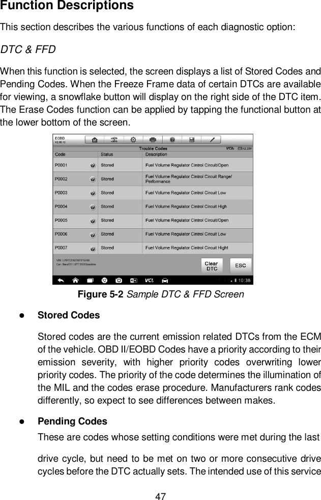  47  Function Descriptions This section describes the various functions of each diagnostic option: DTC &amp; FFD When this function is selected, the screen displays a list of Stored Codes and Pending Codes. When the Freeze Frame data of certain DTCs are available for viewing, a snowflake button will display on the right side of the DTC item. The Erase Codes function can be applied by tapping the functional button at the lower bottom of the screen. Figure 5-2 Sample DTC &amp; FFD Screen  Stored Codes Stored codes are the current emission related DTCs from the ECM of the vehicle. OBD II/EOBD Codes have a priority according to their emission  severity,  with  higher  priority  codes  overwriting  lower priority codes. The priority of the code determines the illumination of the MIL and the codes erase procedure. Manufacturers rank codes differently, so expect to see differences between makes.  Pending Codes These are codes whose setting conditions were met during the last drive cycle, but need to be met on two or more consecutive drive cycles before the DTC actually sets. The intended use of this service 