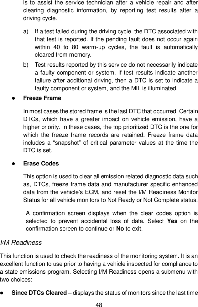  48  is to assist the service technician  after a  vehicle  repair and after clearing  diagnostic  information,  by  reporting  test  results  after  a driving cycle. a)  If a test failed during the driving cycle, the DTC associated with that test is reported. If the pending fault does not occur again within  40  to  80  warm-up  cycles,  the  fault  is  automatically cleared from memory. b)  Test results reported by this service do not necessarily indicate a faulty component or system. If test results indicate another failure after additional driving, then a DTC is set to indicate a faulty component or system, and the MIL is illuminated.  Freeze Frame In most cases the stored frame is the last DTC that occurred. Certain DTCs,  which have  a  greater  impact  on vehicle  emission,  have  a higher priority. In these cases, the top prioritized DTC is the one for which  the  freeze  frame  records  are  retained.  Freeze  frame  data includes a “snapshot” of critical parameter values at the time the DTC is set.  Erase Codes This option is used to clear all emission related diagnostic data such as, DTCs, freeze frame data and manufacturer specific enhanced data from the vehicle’s ECM, and reset the I/M Readiness Monitor Status for all vehicle monitors to Not Ready or Not Complete status. A  confirmation  screen  displays  when  the  clear  codes  option  is selected  to  prevent  accidental  loss  of  data.  Select  Yes  on  the confirmation screen to continue or No to exit. I/M Readiness This function is used to check the readiness of the monitoring system. It is an excellent function to use prior to having a vehicle inspected for compliance to a state emissions program. Selecting I/M Readiness opens a submenu with two choices:  Since DTCs Cleared – displays the status of monitors since the last time 
