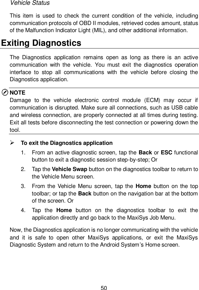 50  Vehicle Status This item  is  used to  check  the  current  condition  of the  vehicle,  including communication protocols of OBD II modules, retrieved codes amount, status of the Malfunction Indicator Light (MIL), and other additional information.     Exiting Diagnostics The  Diagnostics  application  remains  open  as  long  as  there  is  an  active communication  with  the  vehicle.  You  must  exit  the  diagnostics  operation interface  to  stop  all  communications  with  the  vehicle  before  closing  the Diagnostics application.     NOTE Damage  to  the  vehicle  electronic  control  module  (ECM)  may  occur  if communication is disrupted. Make sure all connections, such as USB cable and wireless connection, are properly connected at all times during testing. Exit all tests before disconnecting the test connection or powering down the tool.  To exit the Diagnostics application 1.  From an active diagnostic screen, tap the Back or ESC functional button to exit a diagnostic session step-by-step; Or 2.  Tap the Vehicle Swap button on the diagnostics toolbar to return to the Vehicle Menu screen. 3.  From  the Vehicle  Menu  screen,  tap the  Home button  on  the  top toolbar; or tap the Back button on the navigation bar at the bottom of the screen. Or 4.  Tap  the  Home  button  on  the  diagnostics  toolbar  to  exit  the application directly and go back to the MaxiSys Job Menu. Now, the Diagnostics application is no longer communicating with the vehicle and  it  is  safe  to  open  other  MaxiSys  applications,  or  exit  the  MaxiSys Diagnostic System and return to the Android System’s Home screen. 