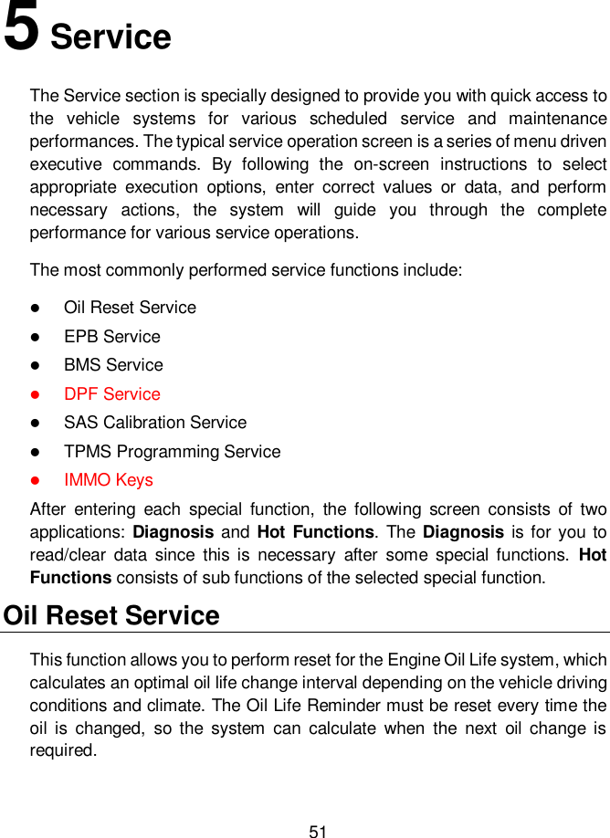     51  5 Service The Service section is specially designed to provide you with quick access to the  vehicle  systems  for  various  scheduled  service  and  maintenance performances. The typical service operation screen is a series of menu driven executive  commands.  By  following  the  on-screen  instructions  to  select appropriate  execution  options,  enter  correct  values  or  data,  and  perform necessary  actions,  the  system  will  guide  you  through  the  complete performance for various service operations.   The most commonly performed service functions include:  Oil Reset Service  EPB Service  BMS Service  DPF Service  SAS Calibration Service  TPMS Programming Service  IMMO Keys After  entering  each  special  function,  the  following  screen  consists  of  two applications: Diagnosis and Hot Functions. The  Diagnosis is for you to read/clear  data  since  this  is  necessary  after  some  special  functions.  Hot Functions consists of sub functions of the selected special function.   Oil Reset Service This function allows you to perform reset for the Engine Oil Life system, which calculates an optimal oil life change interval depending on the vehicle driving conditions and climate. The Oil Life Reminder must be reset every time the oil  is  changed,  so  the  system  can  calculate  when  the  next  oil  change  is required.  