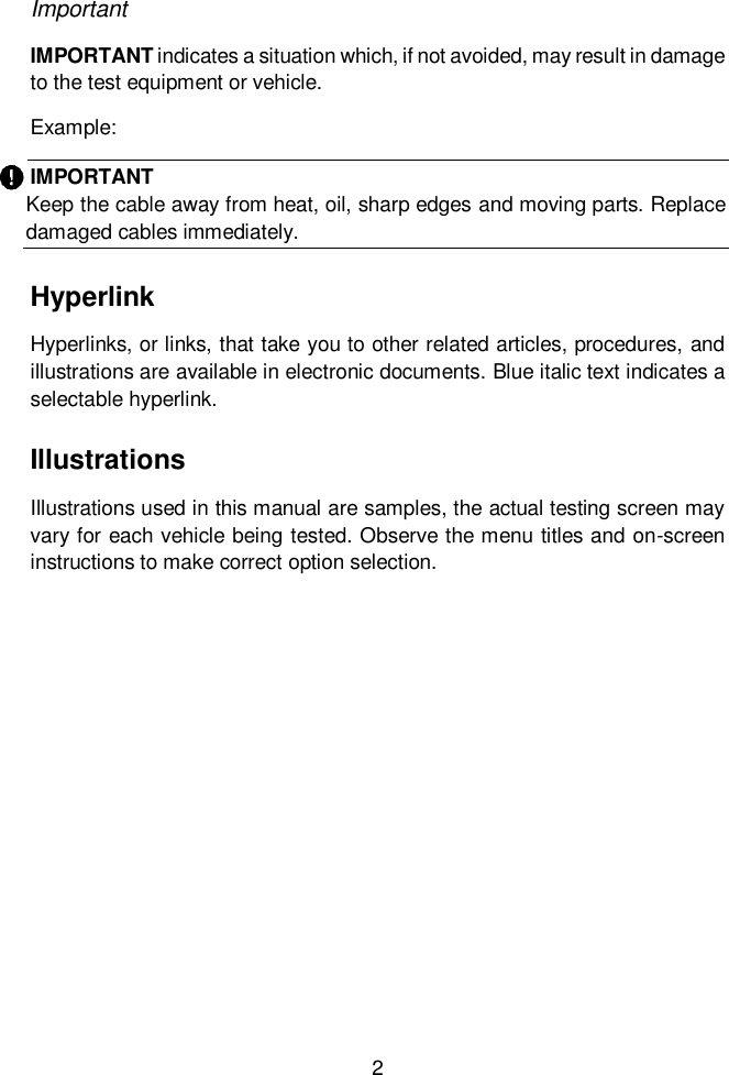  2  Important IMPORTANT indicates a situation which, if not avoided, may result in damage to the test equipment or vehicle. Example: IMPORTANT Keep the cable away from heat, oil, sharp edges and moving parts. Replace damaged cables immediately.   Hyperlink Hyperlinks, or links, that take you to other related articles, procedures, and illustrations are available in electronic documents. Blue italic text indicates a selectable hyperlink. Illustrations Illustrations used in this manual are samples, the actual testing screen may vary for each vehicle being tested. Observe the menu titles and on-screen instructions to make correct option selection. 