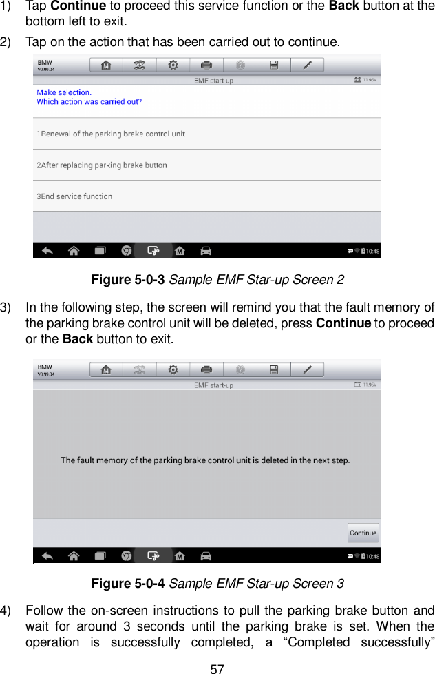  57  1)  Tap Continue to proceed this service function or the Back button at the bottom left to exit.   2)  Tap on the action that has been carried out to continue.   3)  In the following step, the screen will remind you that the fault memory of the parking brake control unit will be deleted, press Continue to proceed or the Back button to exit. 4)  Follow the on-screen instructions to pull the parking brake button and wait  for  around  3  seconds  until  the  parking  brake  is  set.  When  the operation  is  successfully  completed,  a  “Completed  successfully” Figure 5-0-3 Sample EMF Star-up Screen 2 Figure 5-0-4 Sample EMF Star-up Screen 3 