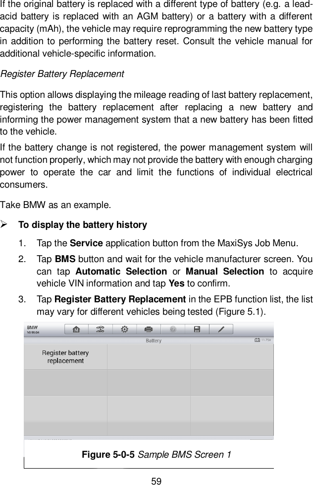  59  If the original battery is replaced with a different type of battery (e.g. a lead-acid battery is replaced with an AGM battery) or a battery with a different capacity (mAh), the vehicle may require reprogramming the new battery type in addition to performing the battery reset. Consult the vehicle manual for additional vehicle-specific information. Register Battery Replacement This option allows displaying the mileage reading of last battery replacement, registering  the  battery  replacement  after  replacing  a  new  battery  and informing the power management system that a new battery has been fitted to the vehicle. If the battery change is not registered, the power management system will not function properly, which may not provide the battery with enough charging power  to  operate  the  car  and  limit  the  functions  of  individual  electrical consumers. Take BMW as an example.  To display the battery history 1.  Tap the Service application button from the MaxiSys Job Menu.   2.  Tap BMS button and wait for the vehicle manufacturer screen. You can  tap  Automatic  Selection  or  Manual  Selection  to  acquire vehicle VIN information and tap Yes to confirm. 3.  Tap Register Battery Replacement in the EPB function list, the list may vary for different vehicles being tested (Figure 5.1). Figure 5-2 Sample BMS Function List Figure 5-0-5 Sample BMS Screen 1 