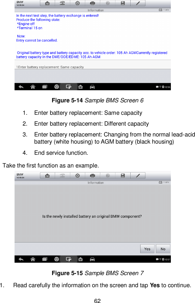  62  1.  Enter battery replacement: Same capacity 2.  Enter battery replacement: Different capacity 3.  Enter battery replacement: Changing from the normal lead-acid battery (white housing) to AGM battery (black housing) 4.  End service function.   Take the first function as an example. 1.  Read carefully the information on the screen and tap Yes to continue.   Figure 5-14 Sample BMS Screen 6 Figure 5-15 Sample BMS Screen 7 