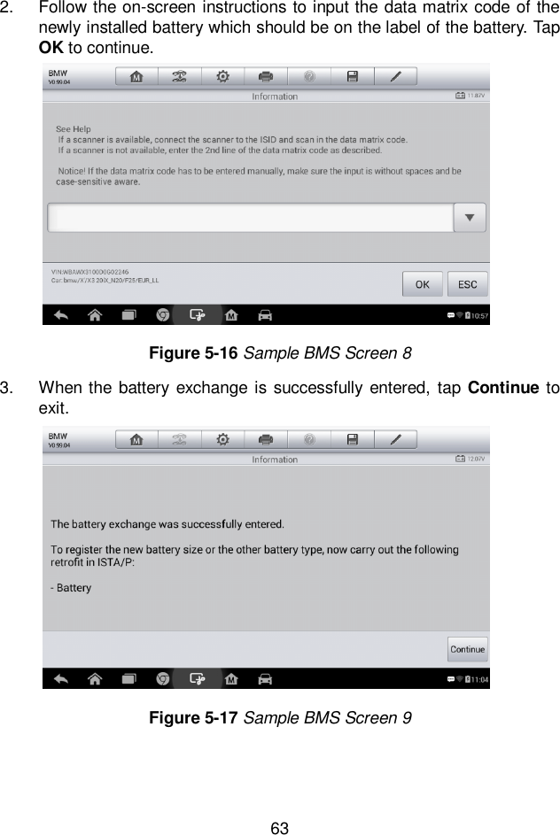  63   2.  Follow the on-screen instructions to input the data matrix code of the newly installed battery which should be on the label of the battery. Tap OK to continue.   3.  When the battery exchange is successfully entered,  tap Continue to exit.   Figure 5-16 Sample BMS Screen 8 Figure 5-17 Sample BMS Screen 9  