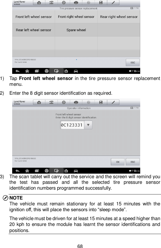  68  1)  Tap Front left wheel sensor  in the tire pressure sensor replacement menu.   2)  Enter the 8 digit sensor identification as required.   3)  The scan tablet will carry out the service and the screen will remind you the  test  has  passed  and  all  the  selected  tire  pressure  sensor identification numbers programmed successfully.   NOTE The  vehicle  must  remain  stationary  for  at  least  15  minutes  with  the ignition off, this will place the sensors into “sleep mode”. The vehicle must be driven for at least 15 minutes at a speed higher than 20 kph to ensure the module has learnt the sensor identifications and positions.   