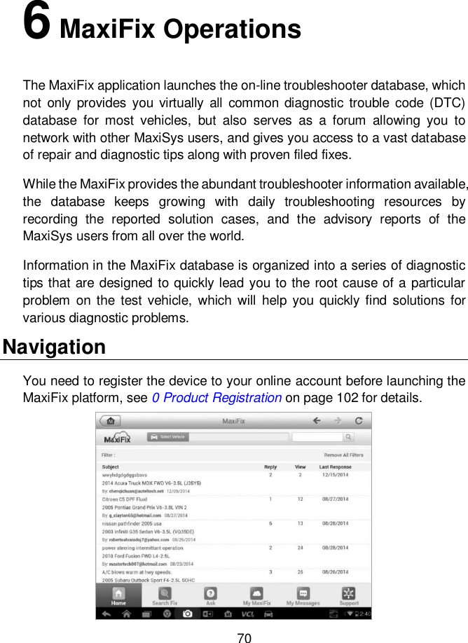     70  6 MaxiFix Operations The MaxiFix application launches the on-line troubleshooter database, which not  only  provides  you virtually all  common  diagnostic trouble  code (DTC) database  for  most  vehicles,  but  also  serves  as  a  forum  allowing  you  to network with other MaxiSys users, and gives you access to a vast database of repair and diagnostic tips along with proven filed fixes. While the MaxiFix provides the abundant troubleshooter information available, the  database  keeps  growing  with  daily  troubleshooting  resources  by recording  the  reported  solution  cases,  and  the  advisory  reports  of  the MaxiSys users from all over the world. Information in the MaxiFix database is organized into a series of diagnostic tips that are designed to quickly lead you to the root cause of a particular problem  on the  test vehicle,  which will  help you quickly find  solutions  for various diagnostic problems. Navigation You need to register the device to your online account before launching the MaxiFix platform, see 0 Product Registration on page 102 for details. 