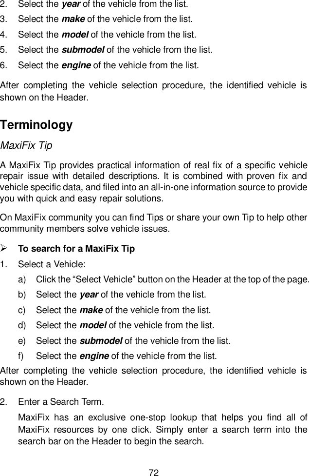  72  2.  Select the year of the vehicle from the list. 3.  Select the make of the vehicle from the list. 4.  Select the model of the vehicle from the list. 5.  Select the submodel of the vehicle from the list. 6.  Select the engine of the vehicle from the list. After  completing  the  vehicle  selection  procedure,  the  identified  vehicle  is shown on the Header. Terminology MaxiFix Tip A MaxiFix Tip provides practical information of real fix of a specific vehicle repair issue with detailed  descriptions. It is combined  with proven fix  and vehicle specific data, and filed into an all-in-one information source to provide you with quick and easy repair solutions. On MaxiFix community you can find Tips or share your own Tip to help other community members solve vehicle issues.  To search for a MaxiFix Tip 1.  Select a Vehicle: a)  Click the “Select Vehicle” button on the Header at the top of the page. b)  Select the year of the vehicle from the list. c)  Select the make of the vehicle from the list. d)  Select the model of the vehicle from the list. e)  Select the submodel of the vehicle from the list. f)  Select the engine of the vehicle from the list. After  completing  the  vehicle  selection  procedure,  the  identified  vehicle  is shown on the Header. 2.  Enter a Search Term. MaxiFix  has  an  exclusive  one-stop  lookup  that  helps  you  find  all  of MaxiFix  resources  by  one  click.  Simply  enter  a  search  term  into  the search bar on the Header to begin the search. 
