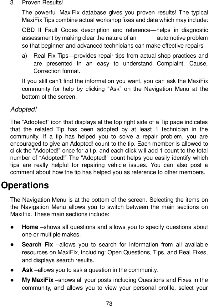  73  3.  Proven Results! The  powerful  MaxiFix database  gives  you  proven  results! The  typical MaxiFix Tips combine actual workshop fixes and data which may include:   OBD  II  Fault  Codes  description  and  reference—helps  in  diagnostic assessment by making clear the nature of an              automotive problem so that beginner and advanced technicians can make effective repairs a)  Real Fix Tips—provides repair tips from actual shop practices and are  presented  in  an  easy  to  understand  Complaint,  Cause, Correction format. If you still can’t find the information you want, you can ask the MaxiFix community  for  help  by  clicking  “Ask”  on  the  Navigation  Menu  at  the bottom of the screen. Adopted! The “Adopted!” icon that displays at the top right side of a Tip page indicates that  the  related  Tip  has  been  adopted  by  at  least  1  technician  in  the community.  If  a  tip  has  helped  you  to  solve  a  repair  problem,  you  are encouraged to give an Adopted! count to the tip. Each member is allowed to click the “Adopted!” once for a tip, and each click will add 1 count to the total number of “Adopted!” The “Adopted!” count helps you easily identify  which tips  are  really  helpful  for  repairing  vehicle  issues.  You  can  also  post  a comment about how the tip has helped you as reference to other members. Operations The Navigation Menu is at the bottom of the screen. Selecting the items on the Navigation Menu  allows  you  to  switch between  the  main  sections  on MaxiFix. These main sections include:  Home –shows all questions and allows you to specify questions about one or multiple makes.  Search  Fix  –allows  you  to  search  for  information  from  all  available resources on MaxiFix, including: Open Questions, Tips, and Real Fixes, and displays search results.  Ask –allows you to ask a question in the community.  My MaxiFix –shows all your posts including Questions and Fixes in the community, and  allows you  to view  your  personal  profile, select  your 