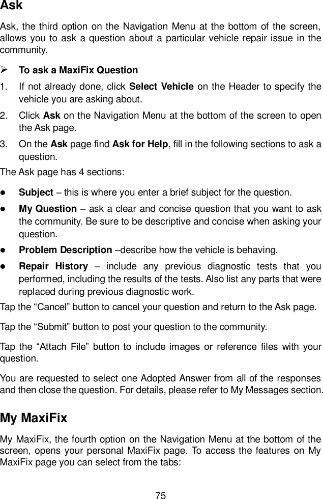  75  Ask Ask, the third  option on the  Navigation Menu  at the bottom of the  screen, allows you to  ask a question about  a  particular vehicle repair issue  in the community.  To ask a MaxiFix Question 1.  If not already done, click Select Vehicle on the Header to specify the vehicle you are asking about. 2.  Click Ask on the Navigation Menu at the bottom of the screen to open the Ask page. 3.  On the Ask page find Ask for Help, fill in the following sections to ask a question. The Ask page has 4 sections:  Subject – this is where you enter a brief subject for the question.  My Question – ask a clear and concise question that you want to ask the community. Be sure to be descriptive and concise when asking your question.  Problem Description –describe how the vehicle is behaving.  Repair  History  –  include  any  previous  diagnostic  tests  that  you performed, including the results of the tests. Also list any parts that were replaced during previous diagnostic work. Tap the “Cancel” button to cancel your question and return to the Ask page. Tap the “Submit” button to post your question to the community. Tap the “Attach  File”  button  to include  images  or  reference  files with your question. You are requested to select one Adopted Answer from all of the responses and then close the question. For details, please refer to My Messages section. My MaxiFix My MaxiFix, the fourth option on the Navigation Menu at the bottom of the screen, opens your personal MaxiFix page. To access the features on My MaxiFix page you can select from the tabs: 